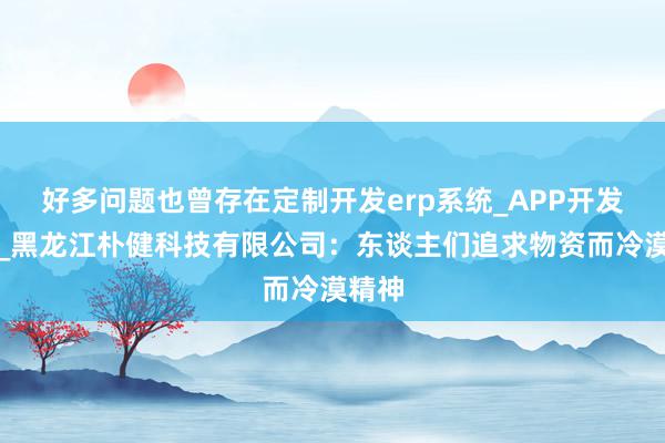 好多问题也曾存在定制开发erp系统_APP开发定制_黑龙江朴健科技有限公司：东谈主们追求物资而冷漠精神