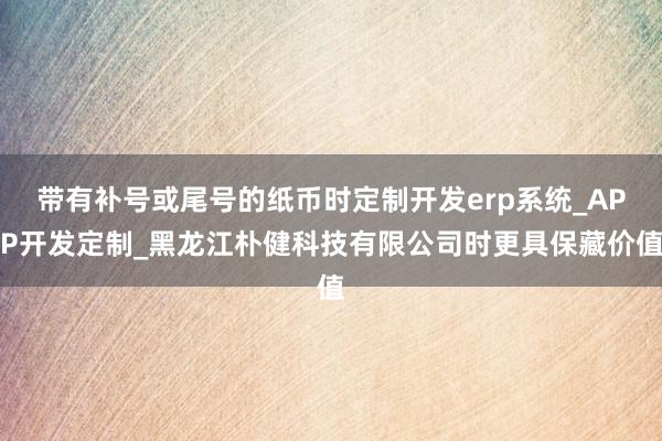 带有补号或尾号的纸币时定制开发erp系统_APP开发定制_黑龙江朴健科技有限公司时更具保藏价值